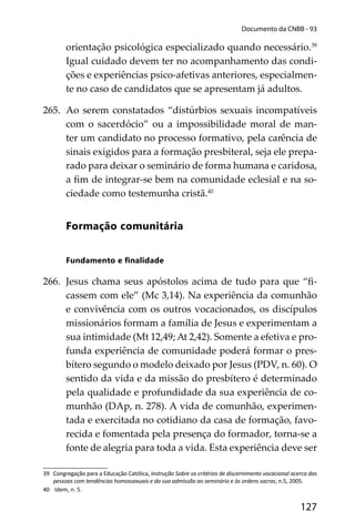 127
Documento da CNBB - 93
orientação psicológica especializado quando necessário.39
Igual cuidado devem ter no acompanhamento das condi-
ções e experiências psico-afetivas anteriores, especialmen-
te no caso de candidatos que se apresentam já adultos.
265. Ao serem constatados “distúrbios sexuais incompatíveis
com o sacerdócio” ou a impossibilidade moral de man-
ter um candidato no processo formativo, pela carência de
sinais exigidos para a formação presbiteral, seja ele prepa-
rado para deixar o seminário de forma humana e caridosa,
a ﬁm de integrar-se bem na comunidade eclesial e na so-
ciedade como testemunha cristã.40
Formação comunitária
Fundamento e ﬁnalidade
266. Jesus chama seus apóstolos acima de tudo para que “ﬁ-
cassem com ele” (Mc 3,14). Na experiência da comunhão
e convivência com os outros vocacionados, os discípulos
missionários formam a família de Jesus e experimentam a
sua intimidade (Mt 12,49; At 2,42). Somente a efetiva e pro-
funda experiência de comunidade poderá formar o pres-
bítero segundo o modelo deixado por Jesus (PDV, n. 60). O
sentido da vida e da missão do presbítero é determinado
pela qualidade e profundidade da sua experiência de co-
munhão (DAp, n. 278). A vida de comunhão, experimen-
tada e exercitada no cotidiano da casa de formação, favo-
recida e fomentada pela presença do formador, torna-se a
fonte de alegria para toda a vida. Esta experiência deve ser
39 Congregação para a Educação Católica, Instrução Sobre os critérios de discernimento vocacional acerca das
pessoas com tendências homossexuais e da sua admissão ao seminário e às ordens sacras, n.5, 2005.
40 Idem, n. 5.
 
