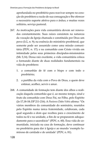 128
Diretrizes para a Formação dos Presbíteros da Igreja no Brasil
aprofundada no presbitério para reavivar sempre no cora-
ção do presbítero a razão de sua consagração e lhe oferecer
o necessário suporte afetivo para o árduo, e muitas vezes
solitário, serviço pastoral.
267. As motivações para vida comunitária devem ser renova-
das constantemente. Suas raízes consistem na natureza
da vocação da Igreja chamada e constituída por Deus um
povo (LG, n. 9); na essência do ministério presbiteral, que
somente pode ser assumido como uma missão comuni-
tária (PDV, n. 17); e na comunhão com Cristo vivida em
intimidade pelos seus primeiros discípulos-missionários
(Mc 3,14). Dessa raiz excelente, a vida comunitária coloca
o formando diante de duas realidades fundamentais na
vida do presbítero:
1. a comunhão de fé com o bispo e com todo o
presbitério;
2. a partilha da vida com o Povo de Deus, a quem deve
estimar, acolher, servir e amar.
268. A comunidade de formação tem diante dos olhos a reali-
zação daquela comunhão que é, ao mesmo tempo, sinal e
fruto da comunhão com Deus Pai, no Filho, pelo Espírito
(Jo 17,18-18; DP 211-216). A Pastores Dabo Vobis aﬁrma: “Os
vários membros da comunidade do seminário, reunidos
pelo Espírito numa única fraternidade, colaboram, cada
qual segundo o dom que recebeu para o crescimento de
todos na fé e na unidade, a ﬁm de se prepararem adequa-
damente para o sacerdócio” (PDV, n. 60). Essa vida de co-
munidade, iniciada na casa de formação, deve continuar
no presbitério para dar à Igreja e ao mundo ‘exemplo lu-
minoso de caridade e de unidade’ (PDV, n. 81).
 