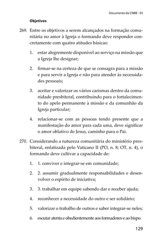 129
Documento da CNBB - 93
Objetivos
269. Entre os objetivos a serem alcançados na formação comu-
nitária no amor à Igreja o formando deve responder con-
cretamente com quatro atitudes básicas:
1. estar alegremente disponível ao serviço na missão que
a Igreja lhe designar;
2. ﬁrmar-se na certeza de que se consagra para a missão
e para servir a Igreja e não para atender às necessida-
des pessoais;
3. aceitar e valorizar os vários carismas dentro da comu-
nidade presbiteral, contribuindo para o fortalecimen-
to do apelo permanente à missão e da comunhão da
Igreja particular;
4. relacionar-se com as pessoas tendo presente que a
manifestação do amor para cada uma, deve signiﬁcar
o amor oblativo de Jesus, caminho para o Pai.
270. Considerando a natureza comunitária do ministério pres-
biteral, enfatizada pelo Vaticano II (PO, n. 8; OT, n. 4), o
formando deve cultivar a capacidade de:
1. 1. conviver e integrar-se em comunidade;
2. 2. assumir gradualmente responsabilidades e desen-
volver o espírito de iniciativa;
3. 3. trabalhar em equipe sabendo dar e receber ajuda;
4. reconhecer a necessidade do outro e ser solidário;
5. valorizar o trabalho de outros e saber integrar-se neles;
6. escutaratentaeobedientementeaosformadoreseaobispo.
 