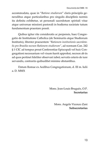 13
Documento da CNBB - 93
accommodata, quae in “Ratione studiorum” claris principiis ge-
neralibus atque particularibus pro singulis disciplinis normis
ita deﬁnita exhibetur, ut personali sacerdotum spiritali vitae
atque universae missioni pastorali in hodierna societate tutum
fundamentum praestare possit.
Quibus igitur rite consideratis ac perpensis, haec Congre-
gatio de Institutione Catholica (de Seminariis atque Studiorum
Institutis), libenter praesentem “Rationem institutionis sacerdota-
lis pro Brasilia necnon Rationem studiorum”, ad normam Can. 242
§ 1 CIC ad tempus prout Conferentiae Episcopali vel huic Con-
gregationi necessarium vel visum fuerit approbat, necnon ab iis
ad quos pertinet ﬁdeliter observari iubet; servatis ceteris de iure
servandis, contrariis quibuslibet minime obstantibus.
Datum Romae ex Aedibus Congregationum, d. III m. Iulii
a. D. MMX
Mons. Jean-Louis Bruguès, O.P.
Secretarius
Mons. Angelo Vicenzo Zani
Subsecretarius
 