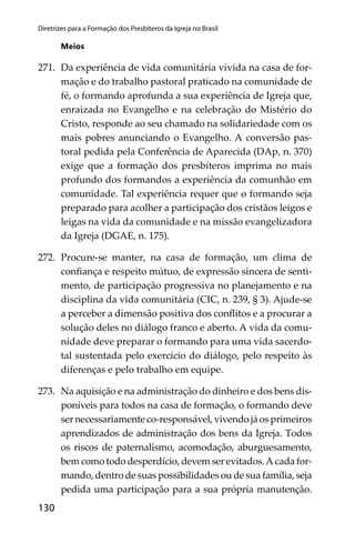 130
Diretrizes para a Formação dos Presbíteros da Igreja no Brasil
Meios
271. Da experiência de vida comunitária vivida na casa de for-
mação e do trabalho pastoral praticado na comunidade de
fé, o formando aprofunda a sua experiência de Igreja que,
enraizada no Evangelho e na celebração do Mistério do
Cristo, responde ao seu chamado na solidariedade com os
mais pobres anunciando o Evangelho. A conversão pas-
toral pedida pela Conferência de Aparecida (DAp, n. 370)
exige que a formação dos presbíteros imprima no mais
profundo dos formandos a experiência da comunhão em
comunidade. Tal experiência requer que o formando seja
preparado para acolher a participação dos cristãos leigos e
leigas na vida da comunidade e na missão evangelizadora
da Igreja (DGAE, n. 175).
272. Procure-se manter, na casa de formação, um clima de
conﬁança e respeito mútuo, de expressão sincera de senti-
mento, de participação progressiva no planejamento e na
disciplina da vida comunitária (CIC, n. 239, § 3). Ajude-se
a perceber a dimensão positiva dos conﬂitos e a procurar a
solução deles no diálogo franco e aberto. A vida da comu-
nidade deve preparar o formando para uma vida sacerdo-
tal sustentada pelo exercício do diálogo, pelo respeito às
diferenças e pelo trabalho em equipe.
273. Na aquisição e na administração do dinheiro e dos bens dis-
poníveis para todos na casa de formação, o formando deve
ser necessariamente co-responsável, vivendo já os primeiros
aprendizados de administração dos bens da Igreja. Todos
os riscos de paternalismo, acomodação, aburguesamento,
bem como todo desperdício, devem ser evitados.A cada for-
mando, dentro de suas possibilidades ou de sua família, seja
pedida uma participação para a sua própria manutenção.
 