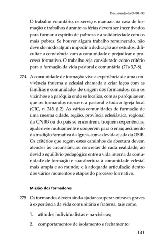 131
Documento da CNBB - 93
O trabalho voluntário, os serviços manuais na casa de for-
mação e trabalhos durante as férias devem ser incentivados
para formar o espírito de pobreza e a solidariedade com os
mais pobres. Se houver algum trabalho remunerado, não
deve de modo algum impedir a dedicação aos estudos, diﬁ-
cultar a convivência com a comunidade e prejudicar o pro-
cesso formativo. O trabalho seja considerado como critério
para a formação da vida pastoral e comuntária (2Ts 3,7-8).
274. A comunidade de formação vive a experiência de uma con-
vivência fraterna e eclesial chamada a criar laços com as
famílias e comunidades de origem dos formandos, com os
vizinhos e a paróquia onde se localiza, com as paróquias em
que os formandos exercem a pastoral e toda a Igreja local
(CIC, n. 245, § 2). As várias comunidades de formação de
uma mesma cidade, região, província eclesiástica, regional
da CNBB ou do país se encontrem, troquem experiências,
ajudem-se mutuamente e cooperem para o enriquecimento
da tradição formativa da Igreja, com a devida ajuda da OSIB.
Os critérios que regem estes caminhos de abertura devem
atender às circunstâncias concretas de cada realidade; ao
devido equilíbrio pedagógico entre a vida interna da comu-
nidade de formação e sua abertura à comunidade eclesial
mais ampla e ao mundo; e à adequada articulação dentro
dos vários momentos e etapas do processo formativo.
Missão dos formadores
275. Osformandosdevemaindaajudarasuperarentravesgraves
à experiência da vida comunitária e fraterna, tais como:
1. atitudes individualistas e narcisistas;
2. comportamentos de isolamento e fechamento;
 