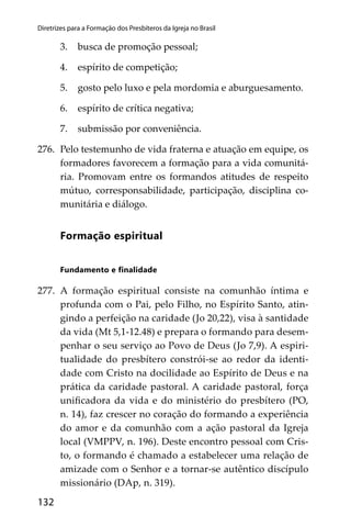 132
Diretrizes para a Formação dos Presbíteros da Igreja no Brasil
3. busca de promoção pessoal;
4. espírito de competição;
5. gosto pelo luxo e pela mordomia e aburguesamento.
6. espírito de crítica negativa;
7. submissão por conveniência.
276. Pelo testemunho de vida fraterna e atuação em equipe, os
formadores favorecem a formação para a vida comunitá-
ria. Promovam entre os formandos atitudes de respeito
mútuo, corresponsabilidade, participação, disciplina co-
munitária e diálogo.
Formação espiritual
Fundamento e ﬁnalidade
277. A formação espiritual consiste na comunhão íntima e
profunda com o Pai, pelo Filho, no Espírito Santo, atin-
gindo a perfeição na caridade (Jo 20,22), visa à santidade
da vida (Mt 5,1-12.48) e prepara o formando para desem-
penhar o seu serviço ao Povo de Deus (Jo 7,9). A espiri-
tualidade do presbítero constrói-se ao redor da identi-
dade com Cristo na docilidade ao Espírito de Deus e na
prática da caridade pastoral. A caridade pastoral, força
uniﬁcadora da vida e do ministério do presbítero (PO,
n. 14), faz crescer no coração do formando a experiência
do amor e da comunhão com a ação pastoral da Igreja
local (VMPPV, n. 196). Deste encontro pessoal com Cris-
to, o formando é chamado a estabelecer uma relação de
amizade com o Senhor e a tornar-se autêntico discípulo
missionário (DAp, n. 319).
 