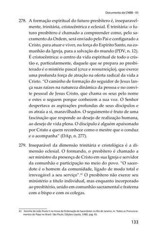 133
Documento da CNBB - 93
278. A formação espiritual do futuro presbítero é, inseparavel-
mente, trinitária, cristocêntrica e eclesial. É trinitária: o fu-
turo presbítero é chamado a compreender como, pelo sa-
cramento da Ordem, será enviado pelo Pai e conﬁgurado a
Cristo, para atuar e viver, na força do Espírito Santo, na co-
munhão da Igreja, para a salvação do mundo (PDV, n. 12).
É cristocêntrica: o centro da vida espiritual de todo o cris-
tão e, particularmente, daquele que se prepara ao presbi-
terado é o mistério pascal (cruz e ressurreição), que exerce
uma profunda força de atração na oferta radical da vida a
Cristo. “O caminho de formação do seguidor de Jesus lan-
ça suas raízes na natureza dinâmica da pessoa e no convi-
te pessoal de Jesus Cristo, que chama os seus pelo nome
e estes o seguem porque conhecem a sua voz. O Senhor
despertava as aspirações profundas de seus discípulos e
os atraía a si, maravilhados. O seguimento é fruto de uma
fascinação que responde ao desejo de realização humana,
ao desejo de vida plena. O discípulo é alguém apaixonado
por Cristo a quem reconhece como o mestre que o conduz
e o acompanha” (DAp, n. 277).
279. Inseparável da dimensão trinitária e cristológica é a di-
mensão eclesial. O formando, o presbítero é chamado a
ser ministro da presença de Cristo em sua Igreja e servidor
da comunhão e participação no meio do povo. “O sacer-
dote é o homem da comunidade, ligado de modo total e
irrevogável a seu serviço”.41
O presbítero não exerce seu
ministério a título individual, mas enquanto incorporado
ao presbitério, unido em comunhão sacramental e fraterna
com o bispo e com os colegas.
41 Homilia de João Paulo II na missa de Ordenação de Sacerdotes no Rio de Janeiro, in: Todos os Pronuncia-
mentos do Papa no Brasil. São Paulo, Edições Loyola, 1980, pag. 81.
 