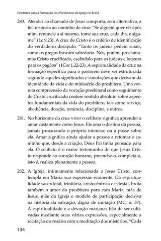 134
Diretrizes para a Formação dos Presbíteros da Igreja no Brasil
280. Atender ao chamado de Jesus comporta, sem alternativa, a
ﬁel resposta ao caminho de cruz: “Se alguém quer vir após
mim, renuncie a si mesmo, tome sua cruz, cada dia, e siga-
me” (Lc 9,23). A cruz de Cristo é o critério de identiﬁcação
do verdadeiro discípulo: “Tanto os judeus pedem sinais,
como os gregos buscam sabedoria. Nós, porém, proclama-
mos Cristo cruciﬁcado, escândalo para os judeus e loucura
para os pagãos” (1Cor 1,22-23).A espiritualidade da cruz na
formação especíﬁca para o pastoreio deve ser estruturada
segundo aqueles signiﬁcados e conotações que derivam da
identidade da vida e do ministério do presbítero. Uma cor-
reta compreensão da vocação presbiteral como seguimento
de Cristo cruciﬁcado confere sentido absoluto sobre aspec-
tos fundamentais da vida do presbítero, tais como serviço,
obediência, doação, renúncia, disciplina, e outros.
281. No horizonte da cruz viver o celibato signiﬁca aprender a
amar castamente como Jesus. Ele ama o destino da pessoa,
jamais procurando o próprio interesse ou a posse sobre
ela. Amar signiﬁca ainda ajudar a pessoa a retomar o ca-
minho que, desde a criação, Deus Pai tinha pensado para
ela. O celibato é o maior testemunho de que Jesus Cris-
to responde ao coração humano, preenche-o, completa-o,
isto é, realiza plenamente a pessoa.
282. A Igreja, intimamente relacionada a Jesus Cristo, con-
templa em Maria sua expressão eminente. Da espiritua-
lidade sacerdotal, trinitária, cristocêntrica e eclesial, brota
também o amor do presbítero para com Maria, mãe de
Jesus, mãe da Igreja e modelo de participação decisiva
na história da salvação, digna de imitação (MC, n. 37).
A espiritualidade e a devoção marianas hão de ser culti-
vadas mediante suas várias expressões, especialmente a
recitação do rosário com a meditação dos mistérios. “Cada
 