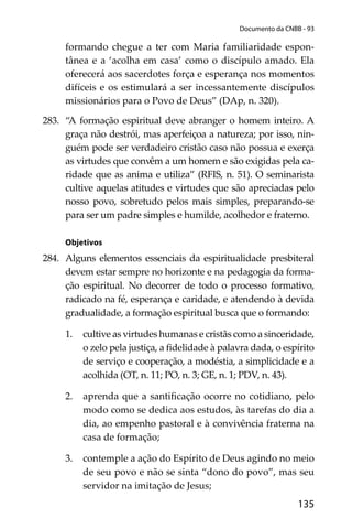 135
Documento da CNBB - 93
formando chegue a ter com Maria familiaridade espon-
tânea e a ‘acolha em casa’ como o discípulo amado. Ela
oferecerá aos sacerdotes força e esperança nos momentos
difíceis e os estimulará a ser incessantemente discípulos
missionários para o Povo de Deus” (DAp, n. 320).
283. “A formação espiritual deve abranger o homem inteiro. A
graça não destrói, mas aperfeiçoa a natureza; por isso, nin-
guém pode ser verdadeiro cristão caso não possua e exerça
as virtudes que convêm a um homem e são exigidas pela ca-
ridade que as anima e utiliza” (RFIS, n. 51). O seminarista
cultive aquelas atitudes e virtudes que são apreciadas pelo
nosso povo, sobretudo pelos mais simples, preparando-se
para ser um padre simples e humilde, acolhedor e fraterno.
Objetivos
284. Alguns elementos essenciais da espiritualidade presbiteral
devem estar sempre no horizonte e na pedagogia da forma-
ção espiritual. No decorrer de todo o processo formativo,
radicado na fé, esperança e caridade, e atendendo à devida
gradualidade, a formação espiritual busca que o formando:
1. cultive as virtudes humanas e cristãs como a sinceridade,
o zelo pela justiça, a ﬁdelidade à palavra dada, o espírito
de serviço e cooperação, a modéstia, a simplicidade e a
acolhida (OT, n. 11; PO, n. 3; GE, n. 1; PDV, n. 43).
2. aprenda que a santiﬁcação ocorre no cotidiano, pelo
modo como se dedica aos estudos, às tarefas do dia a
dia, ao empenho pastoral e à convivência fraterna na
casa de formação;
3. contemple a ação do Espírito de Deus agindo no meio
de seu povo e não se sinta “dono do povo”, mas seu
servidor na imitação de Jesus;
 
