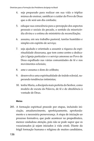 136
Diretrizes para a Formação dos Presbíteros da Igreja no Brasil
4. seja preparado para realizar em sua vida o tríplice
múnus de ensinar, santiﬁcar e cuidar do Povo de Deus
que a ele será um dia conﬁado;
5. eduque sua consciência para a percepção dos aspectos
pessoais e sociais do pecado, o sentido da misericór-
dia divina e a estima do ministério da reconciliação;
6. assuma, em seu trabalho pastoral, tarefas humildes e
simples em espírito de serviço;
7. seja ajudado e orientado a assumir a riqueza da espi-
ritualidade diocesana, que tem como centro a dedica-
ção à Igreja particular e o serviço amoroso ao Povo de
Deus espalhado nas várias comunidades de fé e nos
movimentos eclesiais;
8. ame e assuma o dom do celibato;
9. desenvolva uma espiritualidade de índole eclesial, su-
perando tendências intimistas;
10. tenha Maria, a discípula mais perfeita do Senhor, como
modelo de escuta da Palavra, de fé e de obediência à
vontade de Deus.
Meios
285. A formação espiritual procede por etapas, incluindo ini-
ciação, amadurecimento, aperfeiçoamento, aprofunda-
mento e a necessária perseverança. A etapa de iniciação ao
processo formativo, que pode acontecer no propedêutico,
merece cuidadosa atenção, pois não se pode supor que os
vocacionados já sejam iniciados à vida cristã. Diante da
frágil formação humana e religiosa de muitos candidatos,
 