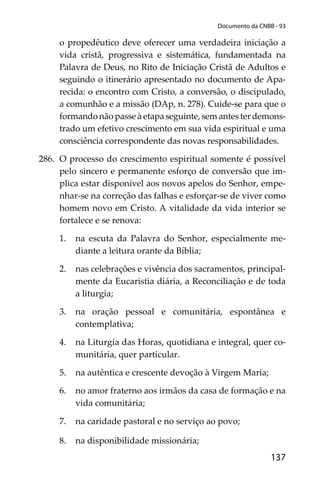 137
Documento da CNBB - 93
o propedêutico deve oferecer uma verdadeira iniciação a
vida cristã, progressiva e sistemática, fundamentada na
Palavra de Deus, no Rito de Iniciação Cristã de Adultos e
seguindo o itinerário apresentado no documento de Apa-
recida: o encontro com Cristo, a conversão, o discipulado,
a comunhão e a missão (DAp, n. 278). Cuide-se para que o
formando não passe à etapa seguinte, sem antes ter demons-
trado um efetivo crescimento em sua vida espiritual e uma
consciência correspondente das novas responsabilidades.
286. O processo do crescimento espiritual somente é possível
pelo sincero e permanente esforço de conversão que im-
plica estar disponível aos novos apelos do Senhor, empe-
nhar-se na correção das falhas e esforçar-se de viver como
homem novo em Cristo. A vitalidade da vida interior se
fortalece e se renova:
1. na escuta da Palavra do Senhor, especialmente me-
diante a leitura orante da Bíblia;
2. nas celebrações e vivência dos sacramentos, principal-
mente da Eucaristia diária, a Reconciliação e de toda
a liturgia;
3. na oração pessoal e comunitária, espontânea e
contemplativa;
4. na Liturgia das Horas, quotidiana e integral, quer co-
munitária, quer particular.
5. na autêntica e crescente devoção à Virgem Maria;
6. no amor fraterno aos irmãos da casa de formação e na
vida comunitária;
7. na caridade pastoral e no serviço ao povo;
8. na disponibilidade missionária;
 