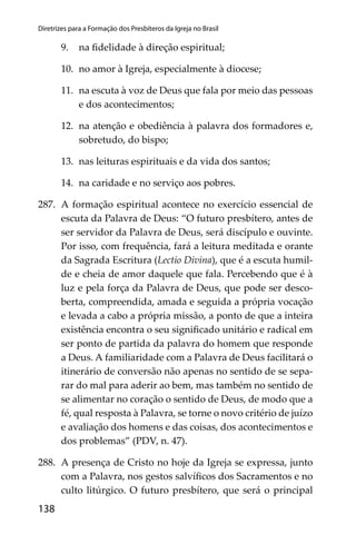 138
Diretrizes para a Formação dos Presbíteros da Igreja no Brasil
9. na ﬁdelidade à direção espiritual;
10. no amor à Igreja, especialmente à diocese;
11. na escuta à voz de Deus que fala por meio das pessoas
e dos acontecimentos;
12. na atenção e obediência à palavra dos formadores e,
sobretudo, do bispo;
13. nas leituras espirituais e da vida dos santos;
14. na caridade e no serviço aos pobres.
287. A formação espiritual acontece no exercício essencial de
escuta da Palavra de Deus: “O futuro presbítero, antes de
ser servidor da Palavra de Deus, será discípulo e ouvinte.
Por isso, com frequência, fará a leitura meditada e orante
da Sagrada Escritura (Lectio Divina), que é a escuta humil-
de e cheia de amor daquele que fala. Percebendo que é à
luz e pela força da Palavra de Deus, que pode ser desco-
berta, compreendida, amada e seguida a própria vocação
e levada a cabo a própria missão, a ponto de que a inteira
existência encontra o seu signiﬁcado unitário e radical em
ser ponto de partida da palavra do homem que responde
a Deus. A familiaridade com a Palavra de Deus facilitará o
itinerário de conversão não apenas no sentido de se sepa-
rar do mal para aderir ao bem, mas também no sentido de
se alimentar no coração o sentido de Deus, de modo que a
fé, qual resposta à Palavra, se torne o novo critério de juízo
e avaliação dos homens e das coisas, dos acontecimentos e
dos problemas” (PDV, n. 47).
288. A presença de Cristo no hoje da Igreja se expressa, junto
com a Palavra, nos gestos salvíﬁcos dos Sacramentos e no
culto litúrgico. O futuro presbítero, que será o principal
 