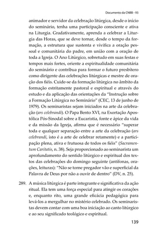 139
Documento da CNBB - 93
animador e servidor da celebração litúrgica, desde o início
do seminário, tenha uma participação consciente e ativa
na Liturgia. Gradativamente, aprenda a celebrar a Litur-
gia das Horas, que se deve tornar, desde o tempo da for-
mação, a estrutura que sustenta e viviﬁca a oração pes-
soal e comunitária do padre, em união com a oração de
toda a Igreja. O Ano Litúrgico, sobretudo em suas festas e
tempos mais fortes, oriente a espiritualidade comunitária
do seminário e contribua para formar o futuro presbítero
como dirigente das celebrações litúrgicas e mestre de ora-
ção dos ﬁéis. Cuide-se da formação litúrgica no âmbito da
formação estritamente pastoral e espiritual e através do
estudo e da aplicação das orientações da “Instrução sobre
a Formação Litúrgica no Seminário” (CEC, 13 de junho de
1979). Os seminaristas sejam iniciados na arte da celebra-
ção (ars celebrandi). O Papa Bento XVI, na Exortação Apos-
tólica Pós-Sinodal sobre a Eucaristia, fonte e ápice da vida
e da missão da Igreja, aﬁrma que é necessário “superar
toda e qualquer separação entre a arte da celebração (ars
celebrandi, isto é a arte de celebrar retamente) e a partici-
pação plena, ativa e frutuosa de todos os ﬁéis” (Sacramen-
tum Caritatis, n. 38). Seja proporcionado ao seminarista um
aprofundamento do sentido litúrgico e espiritual dos tex-
tos das celebrações do domingo seguinte (antífonas, ora-
ções, leituras): “Não se torne pregador vão e superﬁcial da
Palavra de Deus por não a ouvir de dentro” (DV, n. 25).
289. A música litúrgica é parte integrante e signiﬁcativa da ação
ritual. Ela tem uma força especial para atingir os corações
e, enquanto rito, uma grande eﬁcácia pedagógica para
levá-los a mergulhar no mistério celebrado. Os seminaris-
tas devem contar com uma boa iniciação ao canto litúrgico
e ao seu signiﬁcado teológico e espiritual.
 