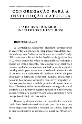 14
Diretrizes para a Formação dos Presbíteros da Igreja no Brasil
C O N G R E G A Ç Ã O PA R A A
I N S T I T U I Ç Ã O C A T Ó L I C A
(PA R A O S S E M I N ÁR I O S E
I N S T I T U T O S D E E S T U D O S )
DECRETO(tradução)
A Conferência Episcopal Brasileira, considerando
as crescentes exigências da preparação sacerdotal, deci-
diu elaborar sua “rationem institutionis sacerdotalis” (vulgo
“Diretrizes para a Formação dos Presbíteros da Igreja no Bra-
sil”), tendo diante dos olhos as circunstâncias culturais e
sociais do tempo presente. Para alcançar este objetivo, a
mesma Conferência examinou cuidadosamente as fontes
do Magistério para o assunto, aí colhendo elementos da
sã doutrina e da pedagogia, de verdadeira utilidade para
enriquecer a formação espiritual, humana, intelectual e
pastoral dos futuros sacerdotes com novos impulsos vi-
tais, consoantes com a índole peculiar de nosso tempo.
Estas Diretrizes estão profundamente impregnada da sã
doutrina e do autêntico espírito apostólico e missionário,
para incrementar e promover com todo o empenho a nova
evangelização, hoje tão necessária.
Deve-se igualmente exaltar com merecido louvor a soli-
citude deste Excelentíssimo Episcopado para com a reta e pro-
funda preparação ﬁlosóﬁca e teológica dos alunos, adaptada
ao progresso hodierno da ciência sacra, a qual, nas “Diretrizes”,
 