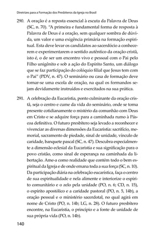 140
Diretrizes para a Formação dos Presbíteros da Igreja no Brasil
290. A oração é a reposta essencial à escuta da Palavra de Deus
(SC, n. 70). “A primeira e fundamental forma de resposta à
Palavra de Deus é a oração, sem qualquer sombra de dúvi-
da, um valor e uma exigência primária na formação espiri-
tual. Esta deve levar os candidatos ao sacerdócio a conhece-
rem e experimentarem o sentido autêntico da oração cristã,
isto é, o de ser um encontro vivo e pessoal com o Pai pelo
Filho unigênito e sob a ação do Espírito Santo, um diálogo
que se faz participação do colóquio ﬁlial que Jesus tem com
o Pai” (PDV, n. 47). O seminário ou casa de formação deve
tornar-se uma escola de oração, na qual os formandos se-
jam devidamente instruídos e exercitados na sua prática.
291. A celebração da Eucaristia, ponto culminante da oração cris-
tã, seja o centro e cume da vida do seminário, onde se torna
presente cotidianamente o mistério da comunhão com Deus
em Cristo e se adquire força para a caminhada rumo à Pás-
coa deﬁnitiva. O futuro presbítero seja levado a reconhecer e
vivenciar as diversas dimensões da Eucaristia: sacrifício, me-
morial, sacramento de piedade, sinal de unidade, vínculo de
caridade, banquete pascal (SC, n. 47). Descubra especialmen-
te a dimensão eclesial da Eucaristia e sua signiﬁcação para o
povo cristão, como sinal de esperança na caminhada da li-
bertação. Ame-a como realidade que contém todo o bem es-
piritual da Igreja e de onde emana toda a sua força (SC, n. 10).
Da participação diária na celebração eucarística, faça o centro
de sua espiritualidade e nela alimente e interiorize o espíri-
to comunitário e o zelo pela unidade (PO, n. 6; CD, n. 15),
o espírito apostólico e a caridade pastoral (PO, n. 5, 14b), a
oração pessoal e o ministério sacerdotal, no qual agirá em
nome de Cristo (PO, n. 14b; LG, n. 28). O futuro presbítero
encontre, na Eucaristia, o princípio e a fonte de unidade de
sua própria vida (PO, n. 14b).
 