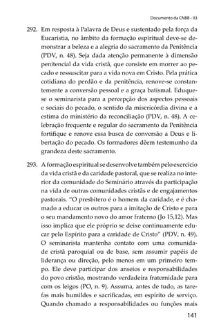 141
Documento da CNBB - 93
292. Em resposta à Palavra de Deus e sustentado pela força da
Eucaristia, no âmbito da formação espiritual deve-se de-
monstrar a beleza e a alegria do sacramento da Penitência
(PDV, n. 48). Seja dada atenção permanente à dimensão
penitencial da vida cristã, que consiste em morrer ao pe-
cado e ressuscitar para a vida nova em Cristo. Pela prática
cotidiana do perdão e da penitência, renove-se constan-
temente a conversão pessoal e a graça batismal. Eduque-
se o seminarista para a percepção dos aspectos pessoais
e sociais do pecado, o sentido da misericórdia divina e a
estima do ministério da reconciliação (PDV, n. 48). A ce-
lebração frequente e regular do sacramento da Penitência
fortiﬁque e renove essa busca de conversão a Deus e li-
bertação do pecado. Os formadores dêem testemunho da
grandeza deste sacramento.
293. A formação espiritual se desenvolve também pelo exercício
da vida cristã e da caridade pastoral, que se realiza no inte-
rior da comunidade do Seminário através da participação
na vida de outras comunidades cristãs e de engajamentos
pastorais. “O presbítero é o homem da caridade, e é cha-
mado a educar os outros para a imitação de Cristo e para
o seu mandamento novo do amor fraterno (Jo 15,12). Mas
isso implica que ele próprio se deixe continuamente edu-
car pelo Espírito para a caridade de Cristo” (PDV, n. 49).
O seminarista mantenha contato com uma comunida-
de cristã paroquial ou de base, sem assumir papéis de
liderança ou direção, pelo menos em um primeiro tem-
po. Ele deve participar dos anseios e responsabilidades
do povo cristão, mostrando verdadeira fraternidade para
com os leigos (PO, n. 9). Assuma, antes de tudo, as tare-
fas mais humildes e sacriﬁcadas, em espírito de serviço.
Quando chamado a responsabilidades ou funções mais
 