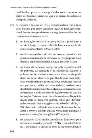 142
Diretrizes para a Formação dos Presbíteros da Igreja no Brasil
qualiﬁcadas, procure desempenhá-las com o mesmo es-
pírito de doação e sacrifício, que é o marco do autêntico
discípulo de Jesus.
294. A resposta à Palavra de Deus, experimentada como dom
de si mesmo por amor, encontra lugar na formação espi-
ritual dos futuros presbíteros nas seguintes exigências in-
trínsecas ao serviço ao povo:
1. na formação missionária que prepara o presbítero a
servir à Igreja, em sua realidade local e em seu hori-
zonte sem fronteiras (DAp, n. 327);
2. na efetiva experiência de vida em comum, exercitada na
pequenacomunidadedeformação,ouemequipesdevida
dentro do grande seminário (DCE, n. 19; DAp, n. 316);
3. na busca da perfeição evangélica pela experiência ﬁel
da pobreza, da castidade e da obediência. Quanto à
pobreza os formandos aprendam a viver na simplici-
dade, na austeridade e na partilha de seus bens mate-
riais e espirituais; no que toca à obediência, que ‘possui
um particular caráter de pastoralidade’, acolham com
docilidadeosensinamentosdaIgreja,asorientaçõesdos
formadores e as disposições do regulamento da casa de
formação. “Vivam num clima de constante disponibi-
lidade para se deixarem agarrar, como que ‘devorar’
pelas necessidades e exigências do rebanho” (PDV, n.
28). Acerca da castidade sejam estimulados a conhecer,
amar e viver o celibato em sua verdadeira natureza e
em suas motivações evangélicas (PDV, n. 49).
4. na educação para atitudes ecumênicas. Jesus orou pela
unidadedeseusdiscípulos(Jo17,21)eoConcílioVatica-
no II ensina que “a oração é a alma de todo o movimento
 