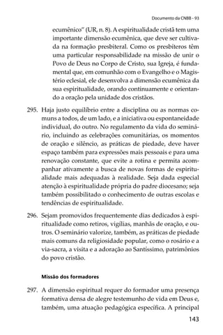143
Documento da CNBB - 93
ecumênico” (UR, n. 8).A espiritualidade cristã tem uma
importante dimensão ecumênica, que deve ser cultiva-
da na formação presbiteral. Como os presbíteros têm
uma particular responsabilidade na missão de unir o
Povo de Deus no Corpo de Cristo, sua Igreja, é funda-
mental que, em comunhão com o Evangelho e o Magis-
tério eclesial, ele desenvolva a dimensão ecumênica da
sua espiritualidade, orando continuamente e orientan-
do a oração pela unidade dos cristãos.
295. Haja justo equilíbrio entre a disciplina ou as normas co-
muns a todos, de um lado, e a iniciativa ou espontaneidade
individual, do outro. No regulamento da vida do seminá-
rio, incluindo as celebrações comunitárias, os momentos
de oração e silêncio, as práticas de piedade, deve haver
espaço também para expressões mais pessoais e para uma
renovação constante, que evite a rotina e permita acom-
panhar ativamente a busca de novas formas de espiritu-
alidade mais adequadas à realidade. Seja dada especial
atenção à espiritualidade própria do padre diocesano; seja
também possibilitado o conhecimento de outras escolas e
tendências de espiritualidade.
296. Sejam promovidos frequentemente dias dedicados à espi-
ritualidade como retiros, vigílias, manhãs de oração, e ou-
tros. O seminário valorize, também, as práticas de piedade
mais comuns da religiosidade popular, como o rosário e a
via-sacra, a visita e a adoração ao Santíssimo, patrimônios
do povo cristão.
Missão dos formadores
297. A dimensão espiritual requer do formador uma presença
formativa densa de alegre testemunho de vida em Deus e,
também, uma atuação pedagógica especíﬁca. A principal
 
