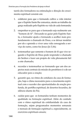 144
Diretrizes para a Formação dos Presbíteros da Igreja no Brasil
tarefa dos formadores na estimulação e direção do cresci-
mento espiritual consiste em:
1. colaborar para que o formando cultive a vida interior
que o Espírito Santo lhe comunica, atento ao trabalho da
graça realizado pelo Espírito na vida de cada formando;
2. empenhar-se para que o formando seja realmente um
“homem de fé”. Deixando-se guiar pelo Espírito San-
to, o formador ajuda o formando a acolher mais pro-
fundamente o chamado de Deus, a se deixar modelar
por ele e aprenda a viver uma vida consagrada a ser-
viço do outro, como fez Jesus (Jo 3,16);
3. testemunhar que somente o homem de fé que vive se-
gundo o Espírito de Deus pode responder o chamado
do Senhor e fazer um projeto de vida plenamente ﬁel
a este chamado;
4. recordar e testemunhar ao formando que um dos as-
pectos mais centrais da missão do presbítero é o de ser
educador para a oração;
5. garantir que, no ritmo do cotidiano da casa de forma-
ção, haja o clima necessário para o crescimento espiri-
tual com o suceder das oportunidades de oração pro-
funda, de partilha espiritual, de desertos fecundos, de
silêncio diante do Pai;
6. cuidar para que os formandos tenham momentos de
qualidade na formação espiritual. Além do cuidado
com o ritmo espiritual da cotidianidade da casa de
formação, sejam programados momentos semanais
e mensais de formação espiritual e, especialmente, os
exercícios espirituais anuais;
 