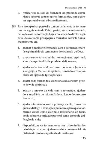 145
Documento da CNBB - 93
7. realizar sua missão de formador em profunda comu-
nhão e sintonia com os outros formadores, com o dire-
tor espiritual e com o bispo diocesano.
298. Para acompanhar pessoal e comunitariamente os forman-
dos no seguimento de Cristo pastor, servo e missionário,
em cada casa de formação haja a presença do diretor espi-
ritual. Sua atuação pedagógica e formativa consiste funda-
mentalmente em:
1. animar e motivar o formando para a permanente tare-
fa espiritual do discernimento do chamado de Deus;
2. apoiar e orientar o caminho de crescimento espiritual,
à luz da espiritualidade presbiteral diocesana;
3. ajudar cada formando a crescer no amor a Jesus e à
sua Igreja, a Maria e aos pobres, ﬁrmando o compro-
misso da opção da Igreja por eles;
4. ajudar cada formando a elaborar a cada ano um proje-
to de vida espiritual;
5. avaliar o projeto de vida com o formando, ajudan-
do a ampliá-lo ou reformulá-lo ao longo do processo
formativo;
6. ajudar o formando, com a presença atenta, com o fre-
quente diálogo e avaliações periódicas para que o for-
mando cresça como discípulo missionário de Jesus,
tendo sempre a caridade pastoral como ponto de uni-
ﬁcação da vida;
7. disponibilizar aos formandos outros padres indicados
pelo bispo para que ajudem também no essencial mi-
nistério de diretor espiritual e de confessor;
 