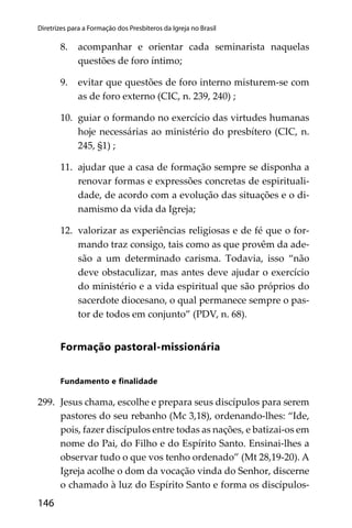 146
Diretrizes para a Formação dos Presbíteros da Igreja no Brasil
8. acompanhar e orientar cada seminarista naquelas
questões de foro íntimo;
9. evitar que questões de foro interno misturem-se com
as de foro externo (CIC, n. 239, 240) ;
10. guiar o formando no exercício das virtudes humanas
hoje necessárias ao ministério do presbítero (CIC, n.
245, §1) ;
11. ajudar que a casa de formação sempre se disponha a
renovar formas e expressões concretas de espirituali-
dade, de acordo com a evolução das situações e o di-
namismo da vida da Igreja;
12. valorizar as experiências religiosas e de fé que o for-
mando traz consigo, tais como as que provêm da ade-
são a um determinado carisma. Todavia, isso “não
deve obstaculizar, mas antes deve ajudar o exercício
do ministério e a vida espiritual que são próprios do
sacerdote diocesano, o qual permanece sempre o pas-
tor de todos em conjunto” (PDV, n. 68).
Formação pastoral-missionária
Fundamento e ﬁnalidade
299. Jesus chama, escolhe e prepara seus discípulos para serem
pastores do seu rebanho (Mc 3,18), ordenando-lhes: “Ide,
pois, fazer discípulos entre todas as nações, e batizai-os em
nome do Pai, do Filho e do Espírito Santo. Ensinai-lhes a
observar tudo o que vos tenho ordenado” (Mt 28,19-20). A
Igreja acolhe o dom da vocação vinda do Senhor, discerne
o chamado à luz do Espírito Santo e forma os discípulos-
 