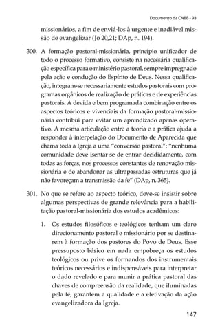 147
Documento da CNBB - 93
missionários, a ﬁm de enviá-los à urgente e inadiável mis-
são de evangelizar (Jo 20,21; DAp, n. 194).
300. A formação pastoral-missionária, princípio uniﬁcador de
todo o processo formativo, consiste na necessária qualiﬁca-
çãoespecíﬁcaparaoministériopastoral,sempreimpregnado
pela ação e condução do Espírito de Deus. Nessa qualiﬁca-
ção, integram-se necessariamente estudos pastorais com pro-
gramas orgânicos de realização de práticas e de experiências
pastorais. A devida e bem programada combinação entre os
aspectos teóricos e vivenciais da formação pastoral-missio-
nária contribui para evitar um aprendizado apenas opera-
tivo. A mesma articulação entre a teoria e a prática ajuda a
responder à interpelação do Documento de Aparecida que
chama toda a Igreja a uma “conversão pastoral”: “nenhuma
comunidade deve isentar-se de entrar decididamente, com
todas as forças, nos processos constantes de renovação mis-
sionária e de abandonar as ultrapassadas estruturas que já
não favoreçam a transmissão da fé” (DAp, n. 365).
301. No que se refere ao aspecto teórico, deve-se insistir sobre
algumas perspectivas de grande relevância para a habili-
tação pastoral-missionária dos estudos acadêmicos:
1. Os estudos ﬁlosóﬁcos e teológicos tenham um claro
direcionamento pastoral e missionário por se destina-
rem à formação dos pastores do Povo de Deus. Esse
pressuposto básico em nada empobreça os estudos
teológicos ou prive os formandos dos instrumentais
teóricos necessários e indispensáveis para interpretar
o dado revelado e para munir a prática pastoral das
chaves de compreensão da realidade, que iluminadas
pela fé, garantem a qualidade e a efetivação da ação
evangelizadora da Igreja.
 