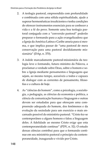 148
Diretrizes para a Formação dos Presbíteros da Igreja no Brasil
2. A teologia pastoral, empreendida com profundidade
e combinada com uma sólida espiritualidade, ajude a
superar hermenêuticas insuﬁcientes e tenha condições
de oferecer instrumentos essenciais para se conhecer a
vida e a fé do povo. Somente uma boa teologia pas-
toral conjugada com a “conversão pastoral” poderão
preparar o formando para a ação evangelizadora que
a Igreja da América Latina e Caribe anseia para si mes-
ma, e que implica passar de “uma pastoral de mera
conservação para uma pastoral decididamente mis-
sionária” (DAp, n. 370).
3. A índole marcadamente pastoral-missionária da teo-
logia leve o formando, futuro ministro da Palavra, a
proclamar a verdade sobre Deus, sobre o homem e so-
bre a Igreja mediante pensamentos e linguagens que
sejam, ao mesmo tempo, acessíveis a todos e capazes
de dialogar com as correntes de pensamento, ﬁloso-
ﬁas e a cultura de hoje.
4. As “ciências do homem”, como a psicologia, a sociolo-
gia, a pedagogia, as ciências da economia e política, a
ciência da comunicação humana e linguagem e outras
devem ser estudadas para que ofereçam uma com-
preensão adequada do homem, dos fenômenos e da
evolução da sociedade para um exercício o mais en-
carnado possível do ministério pastoral. “Cristo fez-se
contemporâneo a alguns homens e falou a linguagem
deles. A ﬁdelidade ao mesmo Cristo exige que esta
contemporaneidade continue” (PDV, n. 52). O estudo
dessas ciências contribui para que o formando conti-
nue em seu ministério pastoral o princípio da contem-
poraneidade, inaugurado e vivido por Cristo.
 