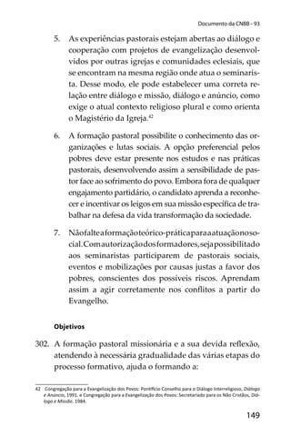 149
Documento da CNBB - 93
5. As experiências pastorais estejam abertas ao diálogo e
cooperação com projetos de evangelização desenvol-
vidos por outras igrejas e comunidades eclesiais, que
se encontram na mesma região onde atua o seminaris-
ta. Desse modo, ele pode estabelecer uma correta re-
lação entre diálogo e missão, diálogo e anúncio, como
exige o atual contexto religioso plural e como orienta
o Magistério da Igreja.42
6. A formação pastoral possibilite o conhecimento das or-
ganizações e lutas sociais. A opção preferencial pelos
pobres deve estar presente nos estudos e nas práticas
pastorais, desenvolvendo assim a sensibilidade de pas-
tor face ao sofrimento do povo. Embora fora de qualquer
engajamento partidário, o candidato aprenda a reconhe-
cer e incentivar os leigos em sua missão especíﬁca de tra-
balhar na defesa da vida transformação da sociedade.
7. Nãofalteaformaçãoteórico-práticaparaaatuaçãonoso-
cial.Comautorizaçãodosformadores,sejapossibilitado
aos seminaristas participarem de pastorais sociais,
eventos e mobilizações por causas justas a favor dos
pobres, conscientes dos possíveis riscos. Aprendam
assim a agir corretamente nos conﬂitos a partir do
Evangelho.
Objetivos
302. A formação pastoral missionária e a sua devida reﬂexão,
atendendo à necessária gradualidade das várias etapas do
processo formativo, ajuda o formando a:
42 Congregação para a Evangelização dos Povos: Pon cio Conselho para o Diálogo Interreligioso, Diálogo
e Anúncio, 1991. e Congregação para a Evangelização dos Povos: Secretariado para os Não Cristãos, Diá-
logo e Missão. 1984.
 