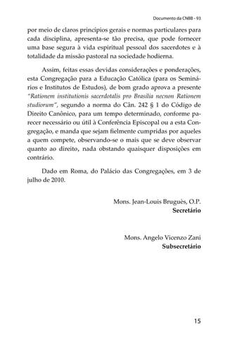 15
Documento da CNBB - 93
por meio de claros princípios gerais e normas particulares para
cada disciplina, apresenta-se tão precisa, que pode fornecer
uma base segura à vida espiritual pessoal dos sacerdotes e à
totalidade da missão pastoral na sociedade hodierna.
Assim, feitas essas devidas considerações e ponderações,
esta Congregação para a Educação Católica (para os Seminá-
rios e Institutos de Estudos), de bom grado aprova a presente
“Rationem institutionis sacerdotalis pro Brasilia necnon Rationem
studiorum”, segundo a norma do Cân. 242 § 1 do Código de
Direito Canônico, para um tempo determinado, conforme pa-
recer necessário ou útil à Conferência Episcopal ou a esta Con-
gregação, e manda que sejam ﬁelmente cumpridas por aqueles
a quem compete, observando-se o mais que se deve observar
quanto ao direito, nada obstando quaisquer disposições em
contrário.
Dado em Roma, do Palácio das Congregações, em 3 de
julho de 2010.
Mons. Jean-Louis Bruguès, O.P.
Secretário
Mons. Angelo Vicenzo Zani
Subsecretário
 