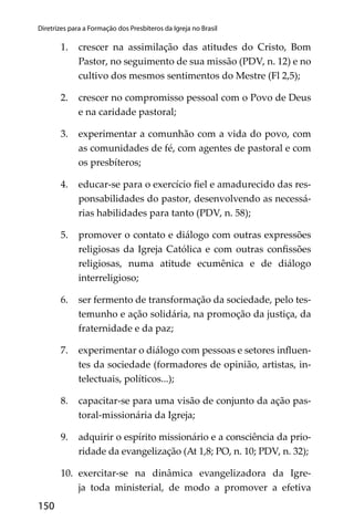150
Diretrizes para a Formação dos Presbíteros da Igreja no Brasil
1. crescer na assimilação das atitudes do Cristo, Bom
Pastor, no seguimento de sua missão (PDV, n. 12) e no
cultivo dos mesmos sentimentos do Mestre (Fl 2,5);
2. crescer no compromisso pessoal com o Povo de Deus
e na caridade pastoral;
3. experimentar a comunhão com a vida do povo, com
as comunidades de fé, com agentes de pastoral e com
os presbíteros;
4. educar-se para o exercício ﬁel e amadurecido das res-
ponsabilidades do pastor, desenvolvendo as necessá-
rias habilidades para tanto (PDV, n. 58);
5. promover o contato e diálogo com outras expressões
religiosas da Igreja Católica e com outras conﬁssões
religiosas, numa atitude ecumênica e de diálogo
interreligioso;
6. ser fermento de transformação da sociedade, pelo tes-
temunho e ação solidária, na promoção da justiça, da
fraternidade e da paz;
7. experimentar o diálogo com pessoas e setores inﬂuen-
tes da sociedade (formadores de opinião, artistas, in-
telectuais, políticos...);
8. capacitar-se para uma visão de conjunto da ação pas-
toral-missionária da Igreja;
9. adquirir o espírito missionário e a consciência da prio-
ridade da evangelização (At 1,8; PO, n. 10; PDV, n. 32);
10. exercitar-se na dinâmica evangelizadora da Igre-
ja toda ministerial, de modo a promover a efetiva
 
