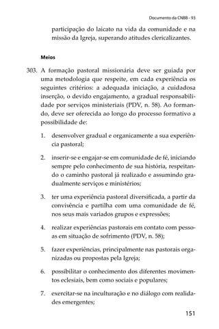 151
Documento da CNBB - 93
participação do laicato na vida da comunidade e na
missão da Igreja, superando atitudes clericalizantes.
Meios
303. A formação pastoral missionária deve ser guiada por
uma metodologia que respeite, em cada experiência os
seguintes critérios: a adequada iniciação, a cuidadosa
inserção, o devido engajamento, a gradual responsabili-
dade por serviços ministeriais (PDV, n. 58). Ao forman-
do, deve ser oferecida ao longo do processo formativo a
possibilidade de:
1. desenvolver gradual e organicamente a sua experiên-
cia pastoral;
2. inserir-se e engajar-se em comunidade de fé, iniciando
sempre pelo conhecimento de sua história, respeitan-
do o caminho pastoral já realizado e assumindo gra-
dualmente serviços e ministérios;
3. ter uma experiência pastoral diversiﬁcada, a partir da
convivência e partilha com uma comunidade de fé,
nos seus mais variados grupos e expressões;
4. realizar experiências pastorais em contato com pesso-
as em situação de sofrimento (PDV, n. 58);
5. fazer experiências, principalmente nas pastorais orga-
nizadas ou propostas pela Igreja;
6. possibilitar o conhecimento dos diferentes movimen-
tos eclesiais, bem como sociais e populares;
7. exercitar-se na inculturação e no diálogo com realida-
des emergentes;
 
