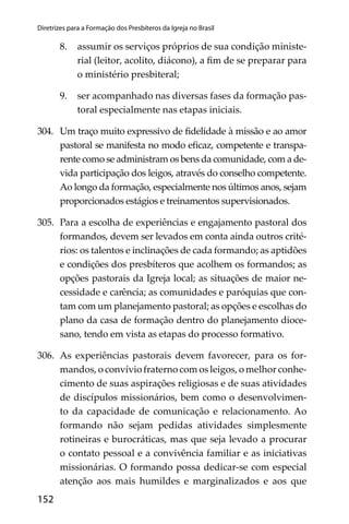 152
Diretrizes para a Formação dos Presbíteros da Igreja no Brasil
8. assumir os serviços próprios de sua condição ministe-
rial (leitor, acolito, diácono), a ﬁm de se preparar para
o ministério presbiteral;
9. ser acompanhado nas diversas fases da formação pas-
toral especialmente nas etapas iniciais.
304. Um traço muito expressivo de ﬁdelidade à missão e ao amor
pastoral se manifesta no modo eﬁcaz, competente e transpa-
rente como se administram os bens da comunidade, com a de-
vida participação dos leigos, através do conselho competente.
Ao longo da formação, especialmente nos últimos anos, sejam
proporcionados estágios e treinamentos supervisionados.
305. Para a escolha de experiências e engajamento pastoral dos
formandos, devem ser levados em conta ainda outros crité-
rios: os talentos e inclinações de cada formando; as aptidões
e condições dos presbíteros que acolhem os formandos; as
opções pastorais da Igreja local; as situações de maior ne-
cessidade e carência; as comunidades e paróquias que con-
tam com um planejamento pastoral; as opções e escolhas do
plano da casa de formação dentro do planejamento dioce-
sano, tendo em vista as etapas do processo formativo.
306. As experiências pastorais devem favorecer, para os for-
mandos, o convívio fraterno com os leigos, o melhor conhe-
cimento de suas aspirações religiosas e de suas atividades
de discípulos missionários, bem como o desenvolvimen-
to da capacidade de comunicação e relacionamento. Ao
formando não sejam pedidas atividades simplesmente
rotineiras e burocráticas, mas que seja levado a procurar
o contato pessoal e a convivência familiar e as iniciativas
missionárias. O formando possa dedicar-se com especial
atenção aos mais humildes e marginalizados e aos que
 