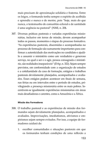 153
Documento da CNBB - 93
mais precisam de aproximação solidária e fraterna. Entre
os leigos, o formando tenha sempre o espírito de acolhida
e aprendiz e nunca o de mestre, pois “hoje, mais do que
nunca, o testemunho de comunhão eclesial e de santidade
é uma urgência na pastoral” (NMI, n. 20).
307. Diversas práticas pastorais e variadas experiências missio-
nárias, inclusive em terras de missão, devem acompanhar
todos os passos, momentos e etapas do processo formativo.
“As experiências pastorais, discernidas e acompanhadas no
processo de formação são sumamente importantes para con-
ﬁrmar a autenticidade das motivações no candidato e ajudá-
lo a assumir o ministério como um verdadeiro e generoso
serviço, no qual o ser e o agir, pessoa consagrada e ministé-
rio, são realidades inseparáveis” (DAp, n. 322). Sejam sempre
previstos, em conformidade com a organização de estudos
e a cotidianidade da casa de formação, estágios e trabalhos
pastorais devidamente planejados, acompanhados e avalia-
dos. Esses estágios podem acontecer em ﬁnais de semana,
nas férias ou em intervalos entre o período de estudos, pri-
vilegiando a presença missionária entre os mais pobres. In-
centivem-se igualmente experiências missionárias em áreas
mais desaﬁadoras e carentes, como a Amazônia e a África.
Missão dos Formadores
308. O trabalho pastoral e as experiências de missão dos for-
mandos sejam devidamente planejados, acompanhados e
avaliados. Improvisações, imediatismos, ativismos e em-
pirismos sejam sempre evitados. Por isso, a equipe de for-
madores cuidará de:
1. escolher comunidades e situações pastorais em que
os formandos tenham condições de uma reﬂexão a
 