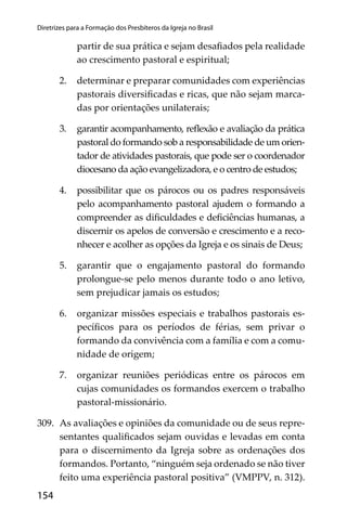 154
Diretrizes para a Formação dos Presbíteros da Igreja no Brasil
partir de sua prática e sejam desaﬁados pela realidade
ao crescimento pastoral e espiritual;
2. determinar e preparar comunidades com experiências
pastorais diversiﬁcadas e ricas, que não sejam marca-
das por orientações unilaterais;
3. garantir acompanhamento, reﬂexão e avaliação da prática
pastoral do formando sob a responsabilidade de um orien-
tador de atividades pastorais, que pode ser o coordenador
diocesano da ação evangelizadora, e o centro de estudos;
4. possibilitar que os párocos ou os padres responsáveis
pelo acompanhamento pastoral ajudem o formando a
compreender as diﬁculdades e deﬁciências humanas, a
discernir os apelos de conversão e crescimento e a reco-
nhecer e acolher as opções da Igreja e os sinais de Deus;
5. garantir que o engajamento pastoral do formando
prolongue-se pelo menos durante todo o ano letivo,
sem prejudicar jamais os estudos;
6. organizar missões especiais e trabalhos pastorais es-
pecíﬁcos para os períodos de férias, sem privar o
formando da convivência com a família e com a comu-
nidade de origem;
7. organizar reuniões periódicas entre os párocos em
cujas comunidades os formandos exercem o trabalho
pastoral-missionário.
309. As avaliações e opiniões da comunidade ou de seus repre-
sentantes qualiﬁcados sejam ouvidas e levadas em conta
para o discernimento da Igreja sobre as ordenações dos
formandos. Portanto, “ninguém seja ordenado se não tiver
feito uma experiência pastoral positiva” (VMPPV, n. 312).
 