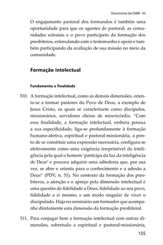 155
Documento da CNBB - 93
O engajamento pastoral dos formandos é também uma
oportunidade para que os agentes de pastoral, as comu-
nidades eclesiais e o povo participem da formação dos
presbíteros, estimulando com o testemunho e apoio e tam-
bém participando da avaliação de sua missão no meio da
comunidade.
Formação intelectual
Fundamento e ﬁnalidade
310. A formação intelectual, como as demais dimensões, orien-
ta-se a formar pastores do Povo de Deus, a exemplo de
Jesus Cristo, os quais se caracterizem como discípulos,
missionários, servidores cheios de misericórdia. “Com
essa ﬁnalidade, a formação intelectual, embora possua
a sua especiﬁcidade, liga-se profundamente à formação
humano-afetiva, espiritual e pastoral-missionária, a pon-
to de se constituir uma expressão necessária, conﬁgura-se
efetivamente como uma exigência irreprimível da inteli-
gência pela qual o homem ‘participa da luz da inteligência
de Deus’ e procura adquirir uma sabedoria que, por sua
vez, se abre e orienta para o conhecimento e a adesão a
Deus” (PDV, n. 51). No contexto da formação dos pres-
bíteros, a atenção e o apreço pela dimensão intelectual é
uma questão de ﬁdelidade a Deus, ﬁdelidade ao seu povo,
ﬁdelidade a si mesmo, e um modo singular de viver o
discipulado. Haja no seminário um formador que acompa-
nhe diretamente esta dimensão da formação presbiteral.
311. Para conjugar bem a formação intelectual com outras di-
mensões, sobretudo a espiritual e pastoral-missionária,
 