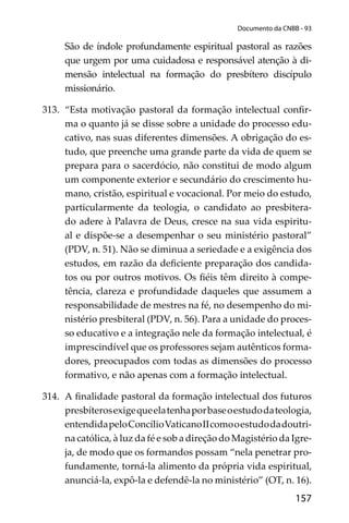 157
Documento da CNBB - 93
São de índole profundamente espiritual pastoral as razões
que urgem por uma cuidadosa e responsável atenção à di-
mensão intelectual na formação do presbítero discípulo
missionário.
313. “Esta motivação pastoral da formação intelectual conﬁr-
ma o quanto já se disse sobre a unidade do processo edu-
cativo, nas suas diferentes dimensões. A obrigação do es-
tudo, que preenche uma grande parte da vida de quem se
prepara para o sacerdócio, não constitui de modo algum
um componente exterior e secundário do crescimento hu-
mano, cristão, espiritual e vocacional. Por meio do estudo,
particularmente da teologia, o candidato ao presbitera-
do adere à Palavra de Deus, cresce na sua vida espiritu-
al e dispõe-se a desempenhar o seu ministério pastoral”
(PDV, n. 51). Não se diminua a seriedade e a exigência dos
estudos, em razão da deﬁciente preparação dos candida-
tos ou por outros motivos. Os ﬁéis têm direito à compe-
tência, clareza e profundidade daqueles que assumem a
responsabilidade de mestres na fé, no desempenho do mi-
nistério presbiteral (PDV, n. 56). Para a unidade do proces-
so educativo e a integração nele da formação intelectual, é
imprescindível que os professores sejam autênticos forma-
dores, preocupados com todas as dimensões do processo
formativo, e não apenas com a formação intelectual.
314. A ﬁnalidade pastoral da formação intelectual dos futuros
presbíterosexigequeelatenhaporbaseoestudodateologia,
entendidapeloConcílioVaticanoIIcomooestudodadoutri-
na católica, à luz da fé e sob a direção do Magistério da Igre-
ja, de modo que os formandos possam “nela penetrar pro-
fundamente, torná-la alimento da própria vida espiritual,
anunciá-la, expô-la e defendê-la no ministério” (OT, n. 16).
 