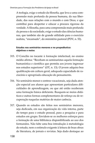 158
Diretrizes para a Formação dos Presbíteros da Igreja no Brasil
A teologia, exige o estudo da ﬁlosoﬁa, que leva a uma com-
preensão mais profunda da pessoa humana, da sua liber-
dade, das suas relações com o mundo e com Deus, e que
contribui para despertar e educar a procura rigorosa da
verdade. A ﬁlosoﬁa, para uma compreensão mais profunda
da pessoa e da sociedade, exige o estudo das ciências huma-
nas, que também são de grande utilidade para o exercício
realista, “encarnado”, do ministério pastoral (PDV, n. 52).
Estudos nos seminários menores e no propedêutico:
objetivos e meios
315. O Concílio no tocante à formação intelectual, no ensino
médio aﬁrma: “Recebam os seminaristas aquela formação
humanística e cientíﬁca que permita aos jovens ingressar
nos estudos superiores” (OT, n. 13). O jovem adquira boa
qualiﬁcação em cultura geral, adequada capacidade de ra-
ciocínio e apropriada educação do pensamento.
316. No seminário menor e centros vocacionais, seja dada aten-
ção especial aos alunos que apresentam particulares diﬁ-
culdades de aprendizagem, ou que até então receberam
uma formação básica deﬁciente. Busquem-se meios didá-
ticos e outras formas complementares de reforço ou de re-
cuperação naquelas matérias de maior carência.
317. Quando os estudos são feitos nos seminários menores,
seja dedicada, em sua organização da vida interna, parte
do tempo para o estudo pessoal, para a pesquisa e para
estudos em grupo. Envidem-se os melhores esforços para
a formação de uma biblioteca disponibilizada ao uso dos
formandos. Não falte uma boa introdução à metodologia
de estudo, nem o estímulo exigente à leitura de boas obras
de literatura, de jornais e revistas. Seja dado destaque ao
 