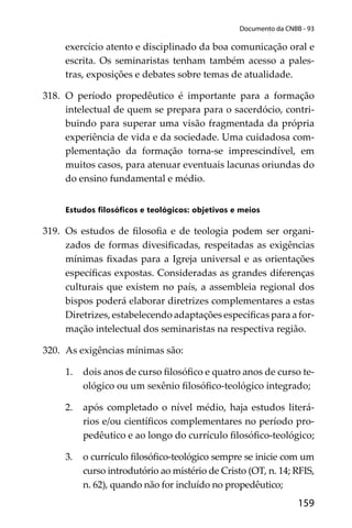 159
Documento da CNBB - 93
exercício atento e disciplinado da boa comunicação oral e
escrita. Os seminaristas tenham também acesso a pales-
tras, exposições e debates sobre temas de atualidade.
318. O período propedêutico é importante para a formação
intelectual de quem se prepara para o sacerdócio, contri-
buindo para superar uma visão fragmentada da própria
experiência de vida e da sociedade. Uma cuidadosa com-
plementação da formação torna-se imprescindível, em
muitos casos, para atenuar eventuais lacunas oriundas do
do ensino fundamental e médio.
Estudos ﬁlosóﬁcos e teológicos: objetivos e meios
319. Os estudos de ﬁlosoﬁa e de teologia podem ser organi-
zados de formas divesiﬁcadas, respeitadas as exigências
mínimas ﬁxadas para a Igreja universal e as orientações
especíﬁcas expostas. Consideradas as grandes diferenças
culturais que existem no país, a assembleia regional dos
bispos poderá elaborar diretrizes complementares a estas
Diretrizes, estabelecendo adaptações especíﬁcas para a for-
mação intelectual dos seminaristas na respectiva região.
320. As exigências mínimas são:
1. dois anos de curso ﬁlosóﬁco e quatro anos de curso te-
ológico ou um sexênio ﬁlosóﬁco-teológico integrado;
2. após completado o nível médio, haja estudos literá-
rios e/ou cientíﬁcos complementares no período pro-
pedêutico e ao longo do currículo ﬁlosóﬁco-teológico;
3. o currículo ﬁlosóﬁco-teológico sempre se inicie com um
curso introdutório ao mistério de Cristo (OT, n. 14; RFIS,
n. 62), quando não for incluído no propedêutico;
 