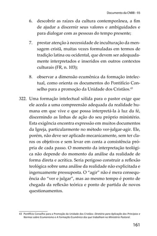 161
Documento da CNBB - 93
6. descobrir as raízes da cultura contemporânea, a ﬁm
de ajudar a discernir seus valores e ambiguidades e
para dialogar com as pessoas do tempo presente;
7. prestar atenção à necessidade de inculturação da men-
sagem cristã, muitas vezes formuladas em termos de
tradição latina ou ocidental, que devem ser adequada-
mente interpretados e inseridos em outros contextos
culturais (FR, n. 103);
8. observar a dimensão ecumênica da formação intelec-
tual, como orienta os documentos do Pontifício Con-
selho para a promoção da Unidade dos Cristãos.43
322. Uma formação intelectual sólida para o pastor exige que
ele aceda a uma compreensão adequada da realidade hu-
mana em que vive e que possa interpretá-la à luz da fé,
discernindo as linhas de ação do seu próprio ministério.
Esta exigência encontra expressão em muitos documentos
da Igreja, particularmente no método ver-julgar-agir. Ele,
porém, não deve ser aplicado mecanicamente, sem ter cla-
ros os objetivos e sem levar em conta a consistência pró-
pria de cada passo. O momento da interpretação teológi-
ca não depende do momento da análise da realidade de
forma direta e acrítica. Seria perigoso construir a reﬂexão
teológica sobre uma análise da realidade não explicitada e
ingenuamente pressuposta. O “agir” não é mera consequ-
ência do “ver e julgar”, mas ao mesmo tempo é ponto de
chegada da reﬂexão teórica e ponto de partida de novos
questionamentos.
43 Pon cio Conselho para a Promoção da Unidade dos Cristãos: Diretório para Aplicação dos Princípios e
Normas sobre Ecumenismo e A Formação Ecumênica dos que trabalham no Ministério Pastoral.
 