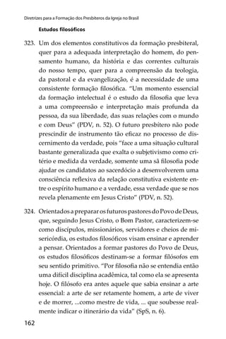 162
Diretrizes para a Formação dos Presbíteros da Igreja no Brasil
Estudos ﬁlosóﬁcos
323. Um dos elementos constitutivos da formação presbiteral,
quer para a adequada interpretação do homem, do pen-
samento humano, da história e das correntes culturais
do nosso tempo, quer para a compreensão da teologia,
da pastoral e da evangelização, é a necessidade de uma
consistente formação ﬁlosóﬁca. “Um momento essencial
da formação intelectual é o estudo da ﬁlosoﬁa que leva
a uma compreensão e interpretação mais profunda da
pessoa, da sua liberdade, das suas relações com o mundo
e com Deus” (PDV, n. 52). O futuro presbítero não pode
prescindir de instrumento tão eﬁcaz no processo de dis-
cernimento da verdade, pois “face a uma situação cultural
bastante generalizada que exalta o subjetivismo como cri-
tério e medida da verdade, somente uma sã ﬁlosoﬁa pode
ajudar os candidatos ao sacerdócio a desenvolverem uma
consciência reﬂexiva da relação constitutiva existente en-
tre o espírito humano e a verdade, essa verdade que se nos
revela plenamente em Jesus Cristo” (PDV, n. 52).
324. OrientadosaprepararosfuturospastoresdoPovodeDeus,
que, seguindo Jesus Cristo, o Bom Pastor, caracterizem-se
como discípulos, missionários, servidores e cheios de mi-
sericórdia, os estudos ﬁlosóﬁcos visam ensinar e aprender
a pensar. Orientados a formar pastores do Povo de Deus,
os estudos ﬁlosóﬁcos destinam-se a formar ﬁlósofos em
seu sentido primitivo. “Por ﬁlosoﬁa não se entendia então
uma difícil disciplina acadêmica, tal como ela se apresenta
hoje. O ﬁlósofo era antes aquele que sabia ensinar a arte
essencial: a arte de ser retamente homem, a arte de viver
e de morrer, ...como mestre de vida, ... que soubesse real-
mente indicar o itinerário da vida” (SpS, n. 6).
 