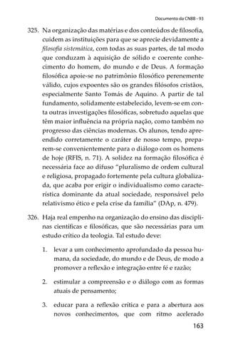 163
Documento da CNBB - 93
325. Na organização das matérias e dos conteúdos de ﬁlosoﬁa,
cuidem as instituições para que se aprecie devidamente a
ﬁlosoﬁa sistemática, com todas as suas partes, de tal modo
que conduzam à aquisição de sólido e coerente conhe-
cimento do homem, do mundo e de Deus. A formação
ﬁlosóﬁca apoie-se no patrimônio ﬁlosóﬁco perenemente
válido, cujos expoentes são os grandes ﬁlósofos cristãos,
especialmente Santo Tomás de Aquino. A partir de tal
fundamento, solidamente estabelecido, levem-se em con-
ta outras investigações ﬁlosóﬁcas, sobretudo aquelas que
têm maior inﬂuência na própria nação, como também no
progresso das ciências modernas. Os alunos, tendo apre-
endido corretamente o caráter de nosso tempo, prepa-
rem-se convenientemente para o diálogo com os homens
de hoje (RFIS, n. 71). A solidez na formação ﬁlosóﬁca é
necessária face ao difuso “pluralismo de ordem cultural
e religiosa, propagado fortemente pela cultura globaliza-
da, que acaba por erigir o individualismo como caracte-
rística dominante da atual sociedade, responsável pelo
relativismo ético e pela crise da família” (DAp, n. 479).
326. Haja real empenho na organização do ensino das discipli-
nas cientíﬁcas e ﬁlosóﬁcas, que são necessárias para um
estudo crítico da teologia. Tal estudo deve:
1. levar a um conhecimento aprofundado da pessoa hu-
mana, da sociedade, do mundo e de Deus, de modo a
promover a reﬂexão e integração entre fé e razão;
2. estimular a compreensão e o diálogo com as formas
atuais de pensamento;
3. educar para a reﬂexão crítica e para a abertura aos
novos conhecimentos, que com ritmo acelerado
 