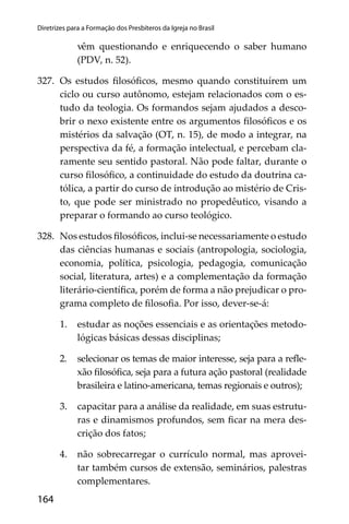 164
Diretrizes para a Formação dos Presbíteros da Igreja no Brasil
vêm questionando e enriquecendo o saber humano
(PDV, n. 52).
327. Os estudos ﬁlosóﬁcos, mesmo quando constituírem um
ciclo ou curso autônomo, estejam relacionados com o es-
tudo da teologia. Os formandos sejam ajudados a desco-
brir o nexo existente entre os argumentos ﬁlosóﬁcos e os
mistérios da salvação (OT, n. 15), de modo a integrar, na
perspectiva da fé, a formação intelectual, e percebam cla-
ramente seu sentido pastoral. Não pode faltar, durante o
curso ﬁlosóﬁco, a continuidade do estudo da doutrina ca-
tólica, a partir do curso de introdução ao mistério de Cris-
to, que pode ser ministrado no propedêutico, visando a
preparar o formando ao curso teológico.
328. Nos estudos ﬁlosóﬁcos, inclui-se necessariamente o estudo
das ciências humanas e sociais (antropologia, sociologia,
economia, política, psicologia, pedagogia, comunicação
social, literatura, artes) e a complementação da formação
literário-cientíﬁca, porém de forma a não prejudicar o pro-
grama completo de ﬁlosoﬁa. Por isso, dever-se-á:
1. estudar as noções essenciais e as orientações metodo-
lógicas básicas dessas disciplinas;
2. selecionar os temas de maior interesse, seja para a reﬂe-
xão ﬁlosóﬁca, seja para a futura ação pastoral (realidade
brasileira e latino-americana, temas regionais e outros);
3. capacitar para a análise da realidade, em suas estrutu-
ras e dinamismos profundos, sem ﬁcar na mera des-
crição dos fatos;
4. não sobrecarregar o currículo normal, mas aprovei-
tar também cursos de extensão, seminários, palestras
complementares.
 
