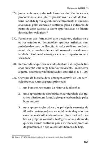 165
Documento da CNBB - 93
329. Juntamente com o estudo da ﬁlosoﬁa e das ciências sociais,
proporcione-se aos futuros presbíteros o estudo da Dou-
trina Social da Igreja, que ilumine criticamente as questões
analisadas pelas ciências e contribua para a indicação de
pistas de ação pastoral a serem aprofundadas no âmbito
dos estudos teológicos.44
330. Permita-se, aos formandos que desejarem, dedicar-se a
outros estudos ou desenvolver aptidões artísticas, sem
prejuízo do curso de ﬁlosoﬁa. A todos se dê um conheci-
mento da cultura brasileira e latino-americana e da men-
talidade cientíﬁco-tecnológica em seu impacto sobre a
sociedade.
331. Recomenda-se que esses estudos tenham a duração de três
anos ou tenha uma carga horária equivalente. Em hipótese
alguma, poderão ser inferiores a dois anos (RFIS, n. 61, 70).
332. O ensino da ﬁlosoﬁa deve abranger, através de um currí-
culo ordenado, três aspectos principais:
1. um bom conhecimento da história da ﬁlosoﬁa;
2. uma apresentação sistemática e aprofundada dos tra-
tados clássicos, na formulação que recebem hoje pelos
bons autores;
3. uma apresentação crítica das principais correntes da
ﬁlosoﬁa contemporânea, especialmente daquelas que
exercem mais inﬂuência sobre a cultura nacional e so-
bre as próprias correntes teológicas atuais, de modo
que esse estudo contribua para a melhor compreensão
do pensamento e dos valores dos homens de hoje.
44 DAp, n. 472-474; CEC, A Doutrina Social da Igreja na Formação Sacerdotal, 1988.
 