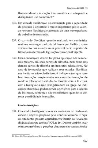 167
Documento da CNBB - 93
Recomenda-se a iniciação à informática e o adequado e
disciplinado uso da internet.46
336. Em vista da qualiﬁcação do seminarista para a capacidade
de pesquisa e de síntese, é muito importante que se valori-
ze no curso ﬁlosóﬁco a elaboração de uma monograﬁa ou
de trabalho de conclusão.
337. O currículo ﬁlosóﬁco, quando realizado em seminários
maiores, seja organizado de tal forma que facilite o apro-
veitamento dos estudos num possível curso superior de
ﬁlosoﬁa nos termos da legislação educacional vigente.
338. Essas orientações devem ter plena aplicação nos seminá-
rios maiores, em seus cursos de ﬁlosoﬁa, bem como nos
demais cursos de ﬁlosoﬁa em institutos eclesiásticos. No
caso de formandos que realizam seus estudos ﬁlosóﬁcos
em institutos não-eclesiásticos, é indispensável que rece-
bam formação complementar nas casas de formação, de
modo a relacionar o estudo da ﬁlosoﬁa com a fé cristã,
com a teologia e a ação evangelizadora da Igreja. As indi-
cações oferecidas, podem servir de critérios para a seleção
de institutos, sobretudo não-eclesiásticos, quando se ofe-
recer possibilidade de escolha.
Estudos teológicos
339. Os estudos teológicos devem ser realizados de modo a al-
cançar o objetivo proposto pelo Concílio Vaticano II: “que
os estudantes possam apuradamente haurir da Revelação
divina a doutrina católica” (OT, n. 16). Devem também levar
o futuro presbítero a perceber claramente as consequências
46 CAL, n. 11: L’Osservatore Romano (Ed. Semanal em língua portuguesa, de 14 de março de 2009).
 