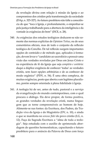 168
Diretrizes para a Formação dos Presbíteros da Igreja no Brasil
da revelação divina com relação à missão da Igreja e ao
compromisso dos cristãos pela transformação da sociedade
(DAp, n. 325-327). Ao futuro presbítero não falte a consciên-
cia de que “toca à Igreja, e profundamente, o empenhar-se
pela justiça trabalhando para a abertura da inteligência e da
vontade às exigências do bem” (DCE, n. 28).
340. As exigências dos estudos teológicos deduzem-se não so-
mente das normas explícitas de Optatam Totius, ou de seus
comentários oﬁciais, mas de todo o conjunto da reﬂexão
teológica do Concílio. De tal reﬂexão surgem importantes
opções de conteúdo e de método que, aplicados à forma-
ção, devem levar o “candidato ao sacerdócio a possuir uma
visão das verdades reveladas por Deus em Jesus Cristo e
na experiência de fé da Igreja que seja completa e unitária:
daqui a dúplice exigência de conhecer ‘todas’ as verdades
cristãs, sem fazer opções arbitrárias e de as conhecer de
modo orgânico” (PDV, n. 54). É uma obra complexa, de
muitas exigências, posto que aberta a um legítimo pluralis-
mo, porém sempre orientada à plena ﬁdelidade à Igreja.
341. A teologia há de ser, antes de tudo, pastoral e a serviço
da evangelização do mundo contemporâneo, com o qual
procura o diálogo. Ela deve propor, de forma positiva,
as grandes verdades da revelação cristã, numa lingua-
gem que as torne compreensíveis ao homem de hoje.
Alimente-se nas fontes: da Escritura, dos Padres, da Tra-
dição viva da Igreja e do Magistério (DV, n. 10), e ainda
o que se manifesta no sensus ﬁdei do povo cristão (LG, n.
12). Faça da Sagrada Escritura a “alma de toda a teolo-
gia”. Seja estudada com o auxílio de aprimorada abor-
dagem de questões hermenêuticas, capacitando o futuro
presbítero para o anúncio da Palavra de Deus com força
 