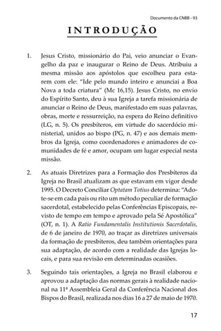 17
Documento da CNBB - 93
I N T R O D U Ç Ã O
1. Jesus Cristo, missionário do Pai, veio anunciar o Evan-
gelho da paz e inaugurar o Reino de Deus. Atribuiu a
mesma missão aos apóstolos que escolheu para esta-
rem com ele: “Ide pelo mundo inteiro e anunciai a Boa
Nova a toda criatura” (Mc 16,15). Jesus Cristo, no envio
do Espírito Santo, deu à sua Igreja a tarefa missionária de
anunciar o Reino de Deus, manifestado em suas palavras,
obras, morte e ressurreição, na espera do Reino deﬁnitivo
(LG, n. 5). Os presbíteros, em virtude do sacerdócio mi-
nisterial, unidos ao bispo (PG, n. 47) e aos demais mem-
bros da Igreja, como coordenadores e animadores de co-
munidades de fé e amor, ocupam um lugar especial nesta
missão.
2. As atuais Diretrizes para a Formação dos Presbíteros da
Igreja no Brasil atualizam as que estavam em vigor desde
1995. O Decreto Conciliar Optatam Totius determina: “Ado-
te-se em cada país ou rito um método peculiar de formação
sacerdotal, estabelecido pelas Conferências Episcopais, re-
visto de tempo em tempo e aprovado pela Sé Apostólica”
(OT, n. 1). A Ratio Fundamentalis Institutionis Sacerdotalis,
de 6 de janeiro de 1970, ao traçar as diretrizes universais
da formação de presbíteros, deu também orientações para
sua adaptação, de acordo com a realidade das Igrejas lo-
cais, e para sua revisão em determinadas ocasiões.
3. Seguindo tais orientações, a Igreja no Brasil elaborou e
aprovou a adaptação das normas gerais à realidade nacio-
nal na 11ª Assembleia Geral da Conferência Nacional dos
Bispos do Brasil, realizada nos dias 16 a 27 de maio de 1970.
 