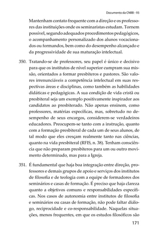 171
Documento da CNBB - 93
Mantenham contato frequente com a direção e os professo-
res das instituições onde os seminaristas estudam. Tornem
possível, segundo adequados procedimentos pedagógicos,
o acompanhamento personalizado dos alunos vocaciona-
dos ou formandos, bem como do desempenho alcançado e
da progressividade de sua maturação intelectual.
350. Tratando-se de professores, seu papel é único e decisivo
para que os institutos de nível superior cumpram sua mis-
são, orientados a formar presbíteros e pastores. São valo-
res irrenunciáveis a competência intelectual em suas res-
pectivas áreas e disciplinas, como também as habilidades
didáticas e pedagógicas. A sua condição de vida cristã ou
presbiteral seja um exemplo positivamente inspirador aos
candidatos ao presbiterado. Não apenas ensinem, como
professores, matérias especíﬁcas, mas, sobretudo no de-
sempenho de seus encargos, considerem-se verdadeiros
educadores. Preocupem-se tanto com a instrução, quanto
com a formação presbiteral de cada um de seus alunos, de
tal modo que eles cresçam realmente tanto nas ciências,
quanto na vida presbiteral (RFIS, n. 38). Tenham consciên-
cia que não preparam presbíteros para um ou outro movi-
mento determinado, mas para a Igreja.
351. É fundamental que haja boa integração entre direção, pro-
fessores e demais grupos de apoio e serviços dos institutos
de ﬁlosoﬁa e de teologia com a equipe de formadores dos
seminários e casas de formação. É preciso que haja clareza
quanto a objetivos comuns e responsabilidades especíﬁ-
cas. Nos casos de autonomia entre institutos de ﬁlosoﬁa
e seminários ou casas de formação, não pode faltar diálo-
go, reciprocidade e co-responsabilidade. Naquelas situa-
ções, menos frequentes, em que os estudos ﬁlosóﬁcos são
 