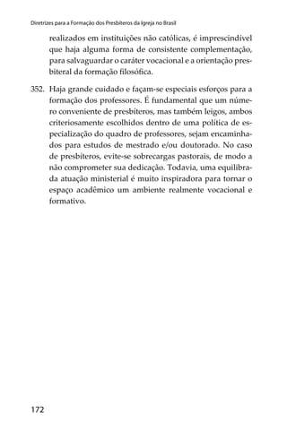 172
Diretrizes para a Formação dos Presbíteros da Igreja no Brasil
realizados em instituições não católicas, é imprescindível
que haja alguma forma de consistente complementação,
para salvaguardar o caráter vocacional e a orientação pres-
biteral da formação ﬁlosóﬁca.
352. Haja grande cuidado e façam-se especiais esforços para a
formação dos professores. É fundamental que um núme-
ro conveniente de presbíteros, mas também leigos, ambos
criteriosamente escolhidos dentro de uma política de es-
pecialização do quadro de professores, sejam encaminha-
dos para estudos de mestrado e/ou doutorado. No caso
de presbíteros, evite-se sobrecargas pastorais, de modo a
não comprometer sua dedicação. Todavia, uma equilibra-
da atuação ministerial é muito inspiradora para tornar o
espaço acadêmico um ambiente realmente vocacional e
formativo.
 