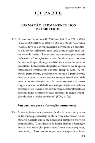 173
Documento da CNBB - 93
I I I PA R T E
FORMAÇÃO PERMANENTE DOS
PRESBÍTEROS
353. De acordo com o Concílio Vaticano II (OT, n. 22), a Ratio
Fundamentalis (RFIS, n. 100) e o Documento de Aparecida
(n. 200), deve-se dar continuidade à formação do presbíte-
ro não só nos primeiros anos após a ordenação, mas du-
rante a vida inteira. “É oportuno indicar a complementari-
dade entre a formação iniciada no Seminário e o processo
de formação que abrange as diversas etapas da vida do
presbítero. É necessário despertar a consciência de que a
formação só termina com a morte” (DAp, n. 326). “A for-
mação permanente, precisamente porque é permanente,
deve acompanhar os sacerdotes sempre, isto é, em qual-
quer período e situação de vida, assim como nos diversos
cargos e responsabilidade eclesial que sejam conﬁados a
eles; tudo isso levando em consideração, naturalmente, as
possibilidades e características próprias da idade, condi-
ções de vida e tarefas conﬁadas” (PDV, n. 76).
Perspectivas para a formação permanente
354. A formação inicial e permanente devem estar integradas
de tal modo que não haja ruptura entre a formação no se-
minário e aquela que se faz necessária durante o exercício
do ministério. “Considera-se de forma distinta a formação
‘inicial’ e a formação ‘permanente’, sem nunca esquecer,
no entanto, o laço profundo que as une e que deve fazer
 
