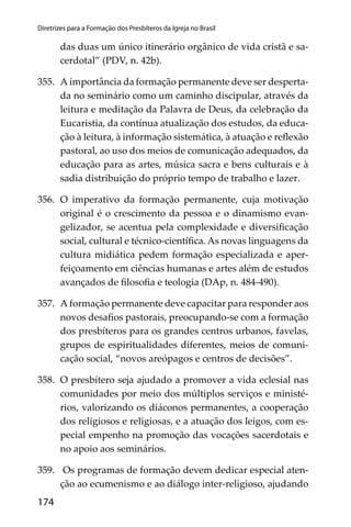 174
Diretrizes para a Formação dos Presbíteros da Igreja no Brasil
das duas um único itinerário orgânico de vida cristã e sa-
cerdotal” (PDV, n. 42b).
355. A importância da formação permanente deve ser desperta-
da no seminário como um caminho discipular, através da
leitura e meditação da Palavra de Deus, da celebração da
Eucaristia, da contínua atualização dos estudos, da educa-
ção à leitura, à informação sistemática, à atuação e reﬂexão
pastoral, ao uso dos meios de comunicação adequados, da
educação para as artes, música sacra e bens culturais e à
sadia distribuição do próprio tempo de trabalho e lazer.
356. O imperativo da formação permanente, cuja motivação
original é o crescimento da pessoa e o dinamismo evan-
gelizador, se acentua pela complexidade e diversiﬁcação
social, cultural e técnico-cientíﬁca. As novas linguagens da
cultura midiática pedem formação especializada e aper-
feiçoamento em ciências humanas e artes além de estudos
avançados de ﬁlosoﬁa e teologia (DAp, n. 484-490).
357. A formação permanente deve capacitar para responder aos
novos desaﬁos pastorais, preocupando-se com a formação
dos presbíteros para os grandes centros urbanos, favelas,
grupos de espiritualidades diferentes, meios de comuni-
cação social, “novos areópagos e centros de decisões”.
358. O presbítero seja ajudado a promover a vida eclesial nas
comunidades por meio dos múltiplos serviços e ministé-
rios, valorizando os diáconos permanentes, a cooperação
dos religiosos e religiosas, e a atuação dos leigos, com es-
pecial empenho na promoção das vocações sacerdotais e
no apoio aos seminários.
359. Os programas de formação devem dedicar especial aten-
ção ao ecumenismo e ao diálogo inter-religioso, ajudando
 