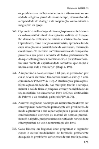 175
Documento da CNBB - 93
os presbíteros a melhor conhecerem e situarem-se na re-
alidade religiosa plural do nosso tempo, desenvolvendo
a capacidade do diálogo e da cooperação, como orienta o
magistério da Igreja.
360. Oprimeiroemelhorlugardaformaçãopermanenteéoexer-
cício do ministério atento às exigências radicais do Evange-
lho diante da realidade de miséria e sofrimento do povo.
O presbítero, como discipulo missionário, aprende e faz de
cada situação uma possibilidade de conversão, maturação
e realização. No exercício da “misericórdia e da compaixão,
próximo a seu povo e servidor de todos, particularmente
dos que sofrem grandes necessidades”, o presbítero encon-
tra uma “fonte da espiritualidade sacerdotal que anima e
uniﬁca a sua vida e ministério” (DAp, n. 198).
361. A importância da atualização é tal que, se preciso for, por
ela se deverá sacriﬁcar, temporariamente, o serviço a uma
comunidade (VMPPV, n. 348). A atualização é para o pres-
bítero a possibilidade de, nas múltiplas tarefas e serviços,
manter a saúde física e psíquica, crescer na ﬁdelidade ao
seu ministério, no seu amor ao Povo de Deus, destinatário
da Palavra e da caridade pastoral (PDV, n. 70).
362. As novas exigências no campo da administração devem ser
contempladas na formação permanente dos presbíteros, de
modo a promover a sua capacitação para a gestão eclesial,
confeccionando diretrizes ou manual de normas, procedi-
mentos e alçadas, proporcionando o cultivo da honestidade
e transparência no uso e administração dos bens.
363. Cada Diocese ou Regional deve programar e organizar
cursos e outras modalidades de formação permanente
dos quais os presbíteros conscientes de sua tarefa pastoral
 