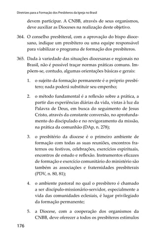 176
Diretrizes para a Formação dos Presbíteros da Igreja no Brasil
devem participar. A CNBB, através de seus organismos,
deve auxiliar as Dioceses na realização deste objetivo.
364. O conselho presbiteral, com a aprovação do bispo dioce-
sano, indique um presbítero ou uma equipe responsável
para viabilizar o programa de formação dos presbíteros.
365. Dada à variedade das situações diocesanas e regionais no
Brasil, não é possível traçar normas práticas comuns. Im-
põem-se, contudo, algumas orientações básicas e gerais:
1. o sujeito da formação permanente é o próprio presbí-
tero; nada poderá substituir seu empenho;
2. o método fundamental é a reﬂexão sobre a prática, a
partir das experiências diárias da vida, vistas à luz da
Palavra de Deus, em busca do seguimento de Jesus
Cristo, através da constante conversão, no aprofunda-
mento do discipulado e no revigoramento da missão,
na prática da comunhão (DAp, n. 278);
3. o presbitério da diocese é o primeiro ambiente de
formação com todas as suas reuniões, encontros fra-
ternos ou festivos, celebrações, exercícios espirituais,
encontros de estudo e reﬂexão. Instrumentos eﬁcazes
de formação e exercício comunitário do ministério são
também as associações e fraternidades presbiterais
(PDV, n. 80, 81);
4. o ambiente pastoral no qual o presbítero é chamado
a ser discípulo-missionário-servidor, especialmente a
vida das comunidades eclesiais, é lugar privilegiado
da formação permanente;
5. a Diocese, com a cooperação dos organismos da
CNBB, deve oferecer a todos os presbíteros estímulos
 