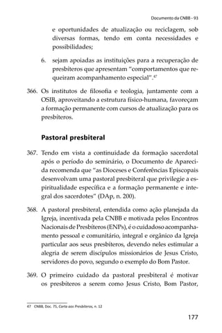 177
Documento da CNBB - 93
e oportunidades de atualização ou reciclagem, sob
diversas formas, tendo em conta necessidades e
possibilidades;
6. sejam apoiadas as instituições para a recuperação de
presbíteros que apresentam “comportamentos que re-
queiram acompanhamento especial”.47
366. Os institutos de ﬁlosoﬁa e teologia, juntamente com a
OSIB, aproveitando a estrutura físico-humana, favoreçam
a formação permanente com cursos de atualização para os
presbíteros.
Pastoral presbiteral
367. Tendo em vista a continuidade da formação sacerdotal
após o período do seminário, o Documento de Apareci-
da recomenda que “as Dioceses e Conferências Episcopais
desenvolvam uma pastoral presbiteral que privilegie a es-
piritualidade especíﬁca e a formação permanente e inte-
gral dos sacerdotes” (DAp, n. 200).
368. A pastoral presbiteral, entendida como ação planejada da
Igreja, incentivada pela CNBB e motivada pelos Encontros
Nacionais de Presbíteros (ENPs), é o cuidadoso acompanha-
mento pessoal e comunitário, integral e orgânico da Igreja
particular aos seus presbíteros, devendo neles estimular a
alegria de serem discípulos missionários de Jesus Cristo,
servidores do povo, segundo o exemplo do Bom Pastor.
369. O primeiro cuidado da pastoral presbiteral é motivar
os presbíteros a serem como Jesus Cristo, Bom Pastor,
47 CNBB, Doc. 75, Carta aos Presbíteros, n. 12
 